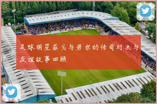 足球明星菲戈与劳尔的传奇对决与友谊故事回顾