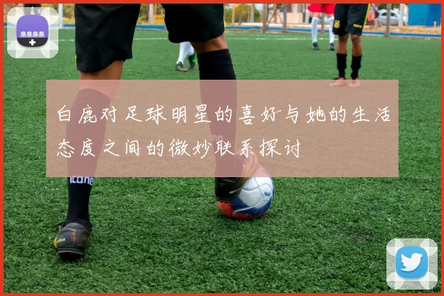 白鹿对足球明星的喜好与她的生活态度之间的微妙联系探讨