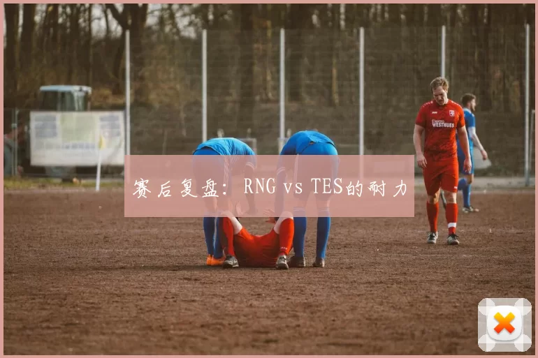 赛后复盘：RNG vs TES的耐力