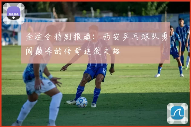 全运会特别报道：西安乒乓球队勇闯巅峰的传奇逆袭之路