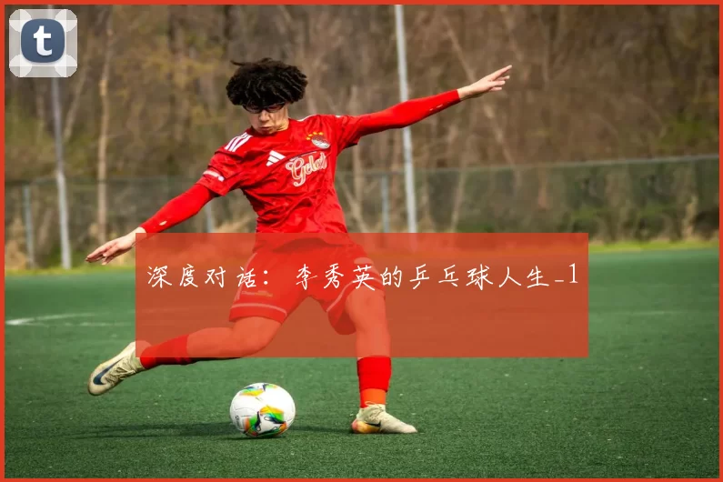 深度对话：李秀英的乒乓球人生_1