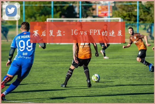 赛后复盘：IG vs FPX的速度