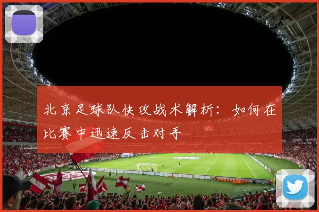 北京足球队快攻战术解析：如何在比赛中迅速反击对手