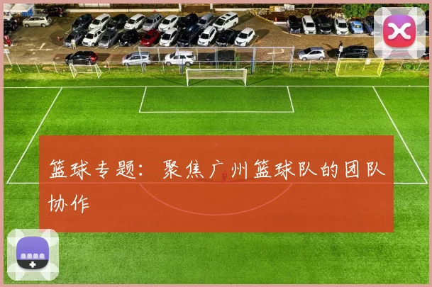 篮球专题：聚焦广州篮球队的团队协作