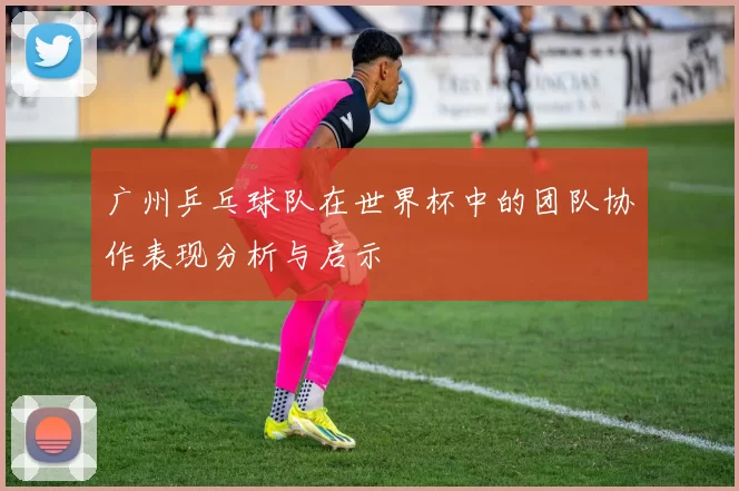 广州乒乓球队在世界杯中的团队协作表现分析与启示