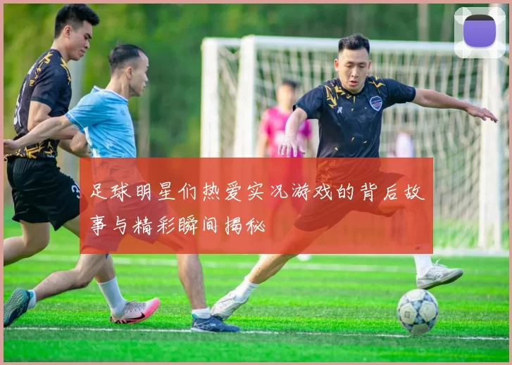 足球明星们热爱实况游戏的背后故事与精彩瞬间揭秘