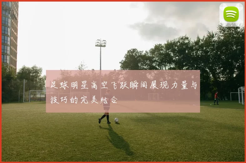足球明星高空飞跃瞬间展现力量与技巧的完美结合